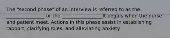 The "second phase" of an interview is referred to as the ________________ or the _________________It begins when the nurse and patient meet. Actions in this phase assist in establishing rapport, clarifying roles, and alleviating anxiety