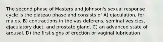 The second phase of Masters and Johnson's sexual response cycle is the plateau phase and consists of A) ejaculation, for males. B) contractions in the vas deferens, seminal vesicles, ejaculatory duct, and prostate gland. C) an advanced state of arousal. D) the first signs of erection or vaginal lubrication