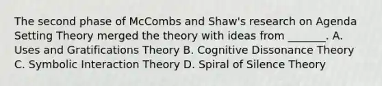 The second phase of McCombs and Shaw's research on Agenda Setting Theory merged the theory with ideas from _______. A. Uses and Gratifications Theory B. Cognitive Dissonance Theory C. Symbolic Interaction Theory D. Spiral of Silence Theory