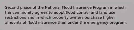 Second phase of the National Flood Insurance Program in which the community agrees to adopt flood-control and land-use restrictions and in which property owners purchase higher amounts of flood insurance than under the emergency program.