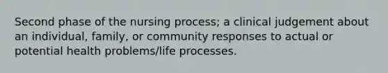 Second phase of the nursing process; a clinical judgement about an individual, family, or community responses to actual or potential health problems/life processes.