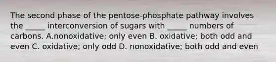 The second phase of the pentose-phosphate pathway involves the _____ interconversion of sugars with _____ numbers of carbons. A.nonoxidative; only even B. oxidative; both odd and even C. oxidative; only odd D. nonoxidative; both odd and even