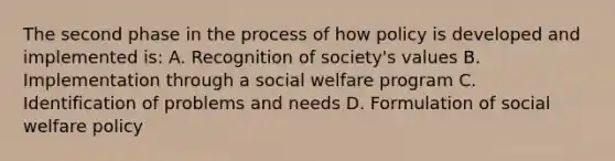 The second phase in the process of how policy is developed and implemented is: A. Recognition of society's values B. Implementation through a social welfare program C. Identification of problems and needs D. Formulation of social welfare policy