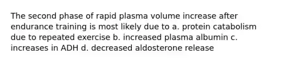 The second phase of rapid plasma volume increase after endurance training is most likely due to a. protein catabolism due to repeated exercise b. increased plasma albumin c. increases in ADH d. decreased aldosterone release