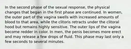 In the second phase of the sexual response, the physical changes that began in the first phase are continued. In women, the outer part of the vagina swells with increased amounts of blood to that area, while the clitoris retracts under the clitoral hood but remains highly sensitive. The outer lips of the vagina become redder in color. In men, the penis becomes more erect and may release a few drops of fluid. This phase may last only a few seconds to several minutes.