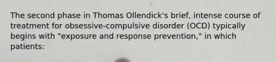 The second phase in Thomas Ollendick's brief, intense course of treatment for obsessive-compulsive disorder (OCD) typically begins with "exposure and response prevention," in which patients: