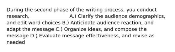 During the second phase of the writing process, you conduct research, _______________ A.) Clarify the audience demographics, and edit word choices B.) Anticipate audience reaction, and adapt the message C.) Organize ideas, and compose the message D.) Evaluate message effectiveness, and revise as needed