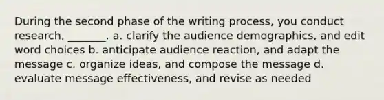 During the second phase of the writing process, you conduct research, _______. a. clarify the audience demographics, and edit word choices b. anticipate audience reaction, and adapt the message c. organize ideas, and compose the message d. evaluate message effectiveness, and revise as needed