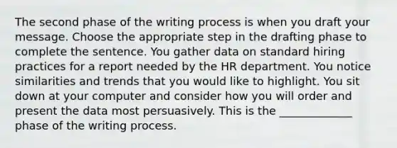 The second phase of the writing process is when you draft your message. Choose the appropriate step in the drafting phase to complete the sentence. You gather data on standard hiring practices for a report needed by the HR department. You notice similarities and trends that you would like to highlight. You sit down at your computer and consider how you will order and present the data most persuasively. This is the _____________ phase of the writing process.