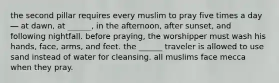 the second pillar requires every muslim to pray five times a day ― at dawn, at ______, in the afternoon, after sunset, and following nightfall. before praying, the worshipper must wash his hands, face, arms, and feet. the ______ traveler is allowed to use sand instead of water for cleansing. all muslims face mecca when they pray.