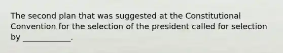 The second plan that was suggested at the Constitutional Convention for the selection of the president called for selection by ____________.