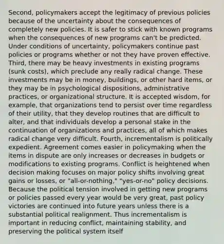 Second, policymakers accept the legitimacy of previous policies because of the uncertainty about the consequences of completely new policies. It is safer to stick with known programs when the consequences of new programs can't be predicted. Under conditions of uncertainty, policymakers continue past policies or programs whether or not they have proven effective. Third, there may be heavy investments in existing programs (sunk costs), which preclude any really radical change. These investments may be in money, buildings, or other hard items, or they may be in psychological dispositions, administrative practices, or organizational structure. It is accepted wisdom, for example, that organizations tend to persist over time regardless of their utility, that they develop routines that are difficult to alter, and that individuals develop a personal stake in the continuation of organizations and practices, all of which makes radical change very difficult. Fourth, incrementalism is politically expedient. Agreement comes easier in policymaking when the items in dispute are only increases or decreases in budgets or modifications to existing programs. Conflict is heightened when decision making focuses on major policy shifts involving great gains or losses, or "all-or-nothing," "yes-or-no" policy decisions. Because the political tension involved in getting new programs or policies passed every year would be very great, past policy victories are continued into future years unless there is a substantial political realignment. Thus incrementalism is important in reducing conflict, maintaining stability, and preserving the political system itself