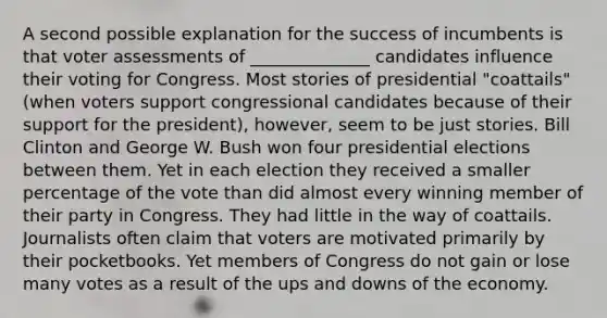 A second possible explanation for the success of incumbents is that voter assessments of ______________ candidates influence their voting for Congress. Most stories of presidential "coattails" (when voters support congressional candidates because of their support for the president), however, seem to be just stories. Bill Clinton and George W. Bush won four presidential elections between them. Yet in each election they received a smaller percentage of the vote than did almost every winning member of their party in Congress. They had little in the way of coattails. Journalists often claim that voters are motivated primarily by their pocketbooks. Yet members of Congress do not gain or lose many votes as a result of the ups and downs of the economy.