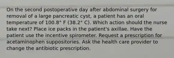 On the second postoperative day after abdominal surgery for removal of a large pancreatic cyst, a patient has an oral temperature of 100.8° F (38.2° C). Which action should the nurse take next? Place ice packs in the patient's axillae. Have the patient use the incentive spirometer. Request a prescription for acetaminophen suppositories. Ask the health care provider to change the antibiotic prescription.