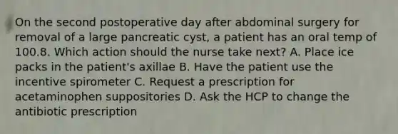 On the second postoperative day after abdominal surgery for removal of a large pancreatic cyst, a patient has an oral temp of 100.8. Which action should the nurse take next? A. Place ice packs in the patient's axillae B. Have the patient use the incentive spirometer C. Request a prescription for acetaminophen suppositories D. Ask the HCP to change the antibiotic prescription