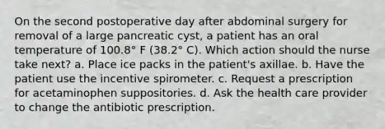 On the second postoperative day after abdominal surgery for removal of a large pancreatic cyst, a patient has an oral temperature of 100.8° F (38.2° C). Which action should the nurse take next? a. Place ice packs in the patient's axillae. b. Have the patient use the incentive spirometer. c. Request a prescription for acetaminophen suppositories. d. Ask the health care provider to change the antibiotic prescription.