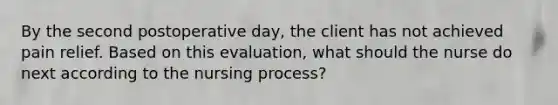 By the second postoperative day, the client has not achieved pain relief. Based on this evaluation, what should the nurse do next according to the nursing process?