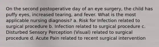 On the second postoperative day of an eye surgery, the child has puffy eyes, increased tearing, and fever. What is the most applicable nursing diagnosis? a. Risk for Infection related to surgical procedure b. Infection related to surgical procedure c. Disturbed Sensory Perception (Visual) related to surgical procedure d. Acute Pain related to recent surgical intervention