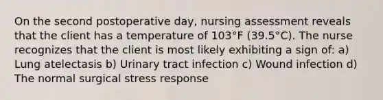 On the second postoperative day, nursing assessment reveals that the client has a temperature of 103°F (39.5°C). The nurse recognizes that the client is most likely exhibiting a sign of: a) Lung atelectasis b) Urinary tract infection c) Wound infection d) The normal surgical stress response