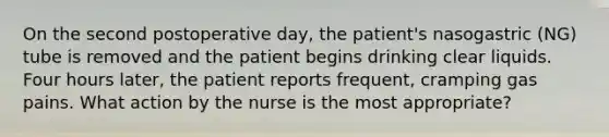 On the second postoperative day, the patient's nasogastric (NG) tube is removed and the patient begins drinking clear liquids. Four hours later, the patient reports frequent, cramping gas pains. What action by the nurse is the most appropriate?