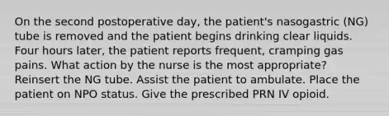 On the second postoperative day, the patient's nasogastric (NG) tube is removed and the patient begins drinking clear liquids. Four hours later, the patient reports frequent, cramping gas pains. What action by the nurse is the most appropriate? Reinsert the NG tube. Assist the patient to ambulate. Place the patient on NPO status. Give the prescribed PRN IV opioid.