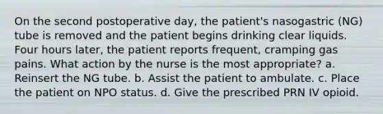 On the second postoperative day, the patient's nasogastric (NG) tube is removed and the patient begins drinking clear liquids. Four hours later, the patient reports frequent, cramping gas pains. What action by the nurse is the most appropriate? a. Reinsert the NG tube. b. Assist the patient to ambulate. c. Place the patient on NPO status. d. Give the prescribed PRN IV opioid.