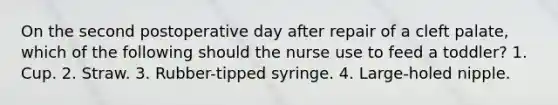 On the second postoperative day after repair of a cleft palate, which of the following should the nurse use to feed a toddler? 1. Cup. 2. Straw. 3. Rubber-tipped syringe. 4. Large-holed nipple.