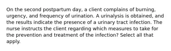 On the second postpartum day, a client complains of burning, urgency, and frequency of urination. A urinalysis is obtained, and the results indicate the presence of a urinary tract infection. The nurse instructs the client regarding which measures to take for the prevention and treatment of the infection? Select all that apply.