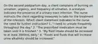 On the second postpartum day, a client complains of burning on urination, urgency, and frequency of urination. A urinalysis indicates the presence of a urinary tract infection. The nurse instructs the client regarding measures to take for the treatment of the infection. Which client statement indicates to the nurse the need for further instruction? 1. "I need to urinate frequently throughout the day." 2. "The prescribed medication must be taken until it is finished." 3. "My fluid intake should be increased to at least 3000mL daily." 4. "Foods and fluids that will increase urine alkalinity should be increased."