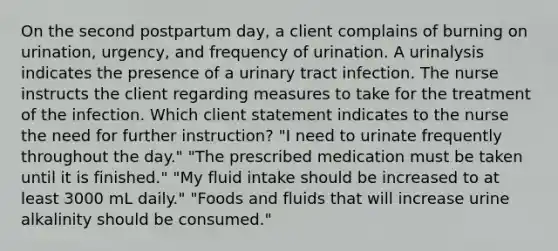 On the second postpartum day, a client complains of burning on urination, urgency, and frequency of urination. A urinalysis indicates the presence of a urinary tract infection. The nurse instructs the client regarding measures to take for the treatment of the infection. Which client statement indicates to the nurse the need for further instruction? "I need to urinate frequently throughout the day." "The prescribed medication must be taken until it is finished." "My fluid intake should be increased to at least 3000 mL daily." "Foods and fluids that will increase urine alkalinity should be consumed."