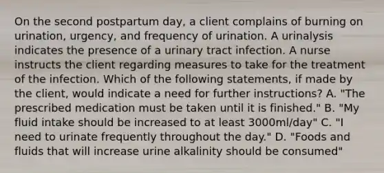 On the second postpartum day, a client complains of burning on urination, urgency, and frequency of urination. A urinalysis indicates the presence of a urinary tract infection. A nurse instructs the client regarding measures to take for the treatment of the infection. Which of the following statements, if made by the client, would indicate a need for further instructions? A. "The prescribed medication must be taken until it is finished." B. "My fluid intake should be increased to at least 3000ml/day" C. "I need to urinate frequently throughout the day." D. "Foods and fluids that will increase urine alkalinity should be consumed"