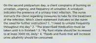 On the second postpartum day, a client complains of burning on urination, urgency, and frequency of urination. A urinalysis indicates the presence of a urinary tract infection. The nurse instructs the client regarding measures to take for the treatment of the infection. Which client statement indicates to the nurse the need for further instruction? 1. "I need to urinate frequently throughout the day." 2. "The prescribed medication must be taken until it is finished." 3. "My fluid intake should be increased to at least 3000 mL daily." 4. "Foods and fluids that will increase urine alkalinity should be consumed.