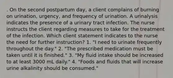 . On the second postpartum day, a client complains of burning on urination, urgency, and frequency of urination. A urinalysis indicates the presence of a urinary tract infection. The nurse instructs the client regarding measures to take for the treatment of the infection. Which client statement indicates to the nurse the need for further instruction? 1. "I need to urinate frequently throughout the day." 2. "The prescribed medication must be taken until it is finished." 3. "My fluid intake should be increased to at least 3000 mL daily." 4. "Foods and fluids that will increase urine alkalinity should be consumed."