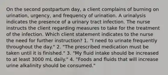 On the second postpartum day, a client complains of burning on urination, urgency, and frequency of urination. A urinalysis indicates the presence of a urinary tract infection. The nurse instructs the client regarding measures to take for the treatment of the infection. Which client statement indicates to the nurse the need for further instruction? 1. "I need to urinate frequently throughout the day." 2. "The prescribed medication must be taken until it is finished." 3. "My fluid intake should be increased to at least 3000 mL daily." 4. "Foods and fluids that will increase urine alkalinity should be consumed."