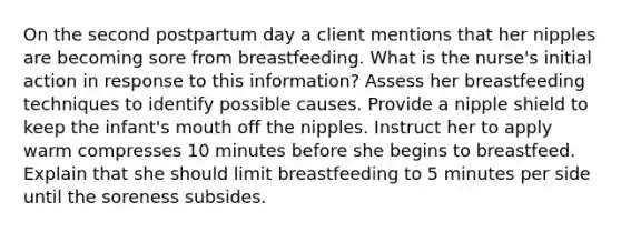 On the second postpartum day a client mentions that her nipples are becoming sore from breastfeeding. What is the nurse's initial action in response to this information? Assess her breastfeeding techniques to identify possible causes. Provide a nipple shield to keep the infant's mouth off the nipples. Instruct her to apply warm compresses 10 minutes before she begins to breastfeed. Explain that she should limit breastfeeding to 5 minutes per side until the soreness subsides.