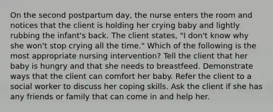 On the second postpartum day, the nurse enters the room and notices that the client is holding her crying baby and lightly rubbing the infant's back. The client states, "I don't know why she won't stop crying all the time." Which of the following is the most appropriate nursing intervention? Tell the client that her baby is hungry and that she needs to breastfeed. Demonstrate ways that the client can comfort her baby. Refer the client to a social worker to discuss her coping skills. Ask the client if she has any friends or family that can come in and help her.