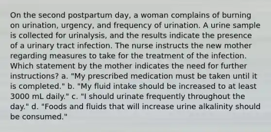 On the second postpartum day, a woman complains of burning on urination, urgency, and frequency of urination. A urine sample is collected for urinalysis, and the results indicate the presence of a urinary tract infection. The nurse instructs the new mother regarding measures to take for the treatment of the infection. Which statement by the mother indicates the need for further instructions? a. "My prescribed medication must be taken until it is completed." b. "My fluid intake should be increased to at least 3000 mL daily." c. "I should urinate frequently throughout the day." d. "Foods and fluids that will increase urine alkalinity should be consumed."