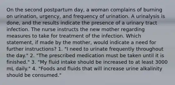 On the second postpartum day, a woman complains of burning on urination, urgency, and frequency of urination. A urinalysis is done, and the results indicate the presence of a urinary tract infection. The nurse instructs the new mother regarding measures to take for treatment of the infection. Which statement, if made by the mother, would indicate a need for further instructions? 1. "I need to urinate frequently throughout the day." 2. "The prescribed medication must be taken until it is finished." 3. "My fluid intake should be increased to at least 3000 mL daily." 4. "Foods and fluids that will increase urine alkalinity should be consumed."