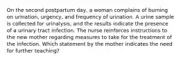 On the second postpartum day, a woman complains of burning on urination, urgency, and frequency of urination. A urine sample is collected for urinalysis, and the results indicate the presence of a urinary tract infection. The nurse reinforces instructions to the new mother regarding measures to take for the treatment of the infection. Which statement by the mother indicates the need for further teaching?