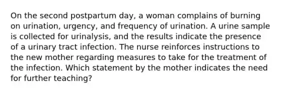 On the second postpartum day, a woman complains of burning on urination, urgency, and frequency of urination. A urine sample is collected for urinalysis, and the results indicate the presence of a urinary tract infection. The nurse reinforces instructions to the new mother regarding measures to take for the treatment of the infection. Which statement by the mother indicates the need for further teaching?