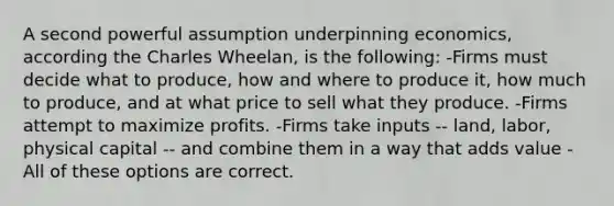 A second powerful assumption underpinning economics, according the Charles Wheelan, is the following: -Firms must decide what to produce, how and where to produce it, how much to produce, and at what price to sell what they produce. -Firms attempt to maximize profits. -Firms take inputs -- land, labor, physical capital -- and combine them in a way that adds value -All of these options are correct.