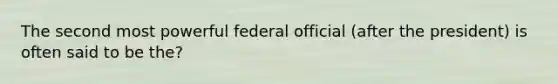 The second most powerful federal official (after the president) is often said to be the?