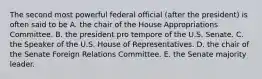 The second most powerful federal official (after the president) is often said to be A. the chair of the House Appropriations Committee. B. the president pro tempore of the U.S. Senate. C. the Speaker of the U.S. House of Representatives. D. the chair of the Senate Foreign Relations Committee. E. the Senate majority leader.