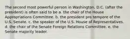 The second most powerful person in Washington, D.C. (after the president) is often said to be a. the chair of the House Appropriations Committee. b. the president pro tempore of the U.S. Senate. c. the speaker of the U.S. House of Representatives. d. the chair of the Senate Foreign Relations Committee. e. the Senate majority leader.