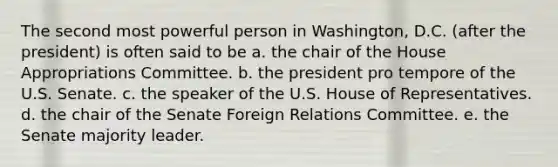 The second most powerful person in Washington, D.C. (after the president) is often said to be a. the chair of the House Appropriations Committee. b. the president pro tempore of the U.S. Senate. c. the speaker of the U.S. House of Representatives. d. the chair of the Senate Foreign Relations Committee. e. the Senate majority leader.