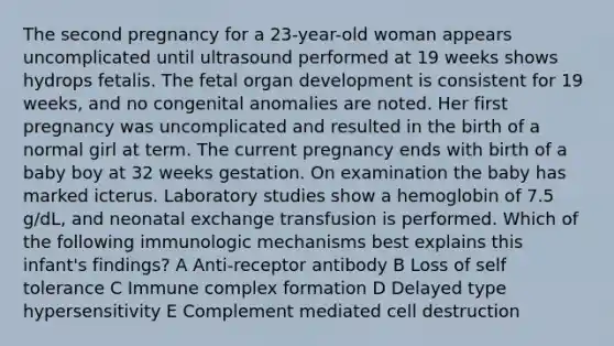 The second pregnancy for a 23-year-old woman appears uncomplicated until ultrasound performed at 19 weeks shows hydrops fetalis. The fetal organ development is consistent for 19 weeks, and no congenital anomalies are noted. Her first pregnancy was uncomplicated and resulted in the birth of a normal girl at term. The current pregnancy ends with birth of a baby boy at 32 weeks gestation. On examination the baby has marked icterus. Laboratory studies show a hemoglobin of 7.5 g/dL, and neonatal exchange transfusion is performed. Which of the following immunologic mechanisms best explains this infant's findings? A Anti-receptor antibody B Loss of self tolerance C Immune complex formation D Delayed type hypersensitivity E Complement mediated cell destruction