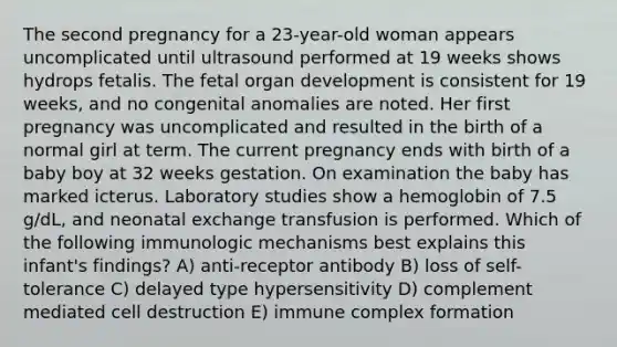 The second pregnancy for a 23-year-old woman appears uncomplicated until ultrasound performed at 19 weeks shows hydrops fetalis. The fetal organ development is consistent for 19 weeks, and no congenital anomalies are noted. Her first pregnancy was uncomplicated and resulted in the birth of a normal girl at term. The current pregnancy ends with birth of a baby boy at 32 weeks gestation. On examination the baby has marked icterus. Laboratory studies show a hemoglobin of 7.5 g/dL, and neonatal exchange transfusion is performed. Which of the following immunologic mechanisms best explains this infant's findings? A) anti-receptor antibody B) loss of self-tolerance C) delayed type hypersensitivity D) complement mediated cell destruction E) immune complex formation