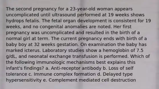 The second pregnancy for a 23-year-old woman appears uncomplicated until ultrasound performed at 19 weeks shows hydrops fetalis. The fetal organ development is consistent for 19 weeks, and no congenital anomalies are noted. Her first pregnancy was uncomplicated and resulted in the birth of a normal girl at term. The current pregnancy ends with birth of a baby boy at 32 weeks gestation. On examination the baby has marked icterus. Laboratory studies show a hemoglobin of 7.5 g/dL, and neonatal exchange transfusion is performed. Which of the following immunologic mechanisms best explains this infant's findings? a. Anti-receptor antibody b. Loss of self tolerance c. Immune complex formation d. Delayed type hypersensitivity e. Complement mediated cell destruction