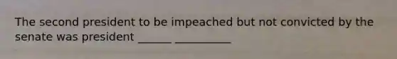 The second president to be impeached but not convicted by the senate was president ______ __________