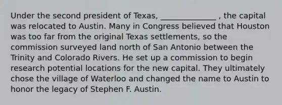 Under the second president of Texas, ______________ , the capital was relocated to Austin. Many in Congress believed that Houston was too far from the original Texas settlements, so the commission surveyed land north of San Antonio between the Trinity and Colorado Rivers. He set up a commission to begin research potential locations for the new capital. They ultimately chose the village of Waterloo and changed the name to Austin to honor the legacy of Stephen F. Austin.